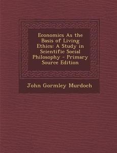 Economics as the Basis of Living Ethics: A Study in Scientific Social Philosophy di John Gormley Murdoch edito da Nabu Press