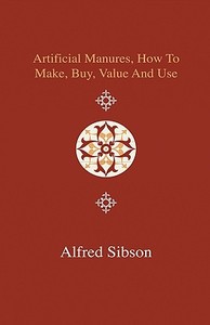 Artificial Manures, How to Make, Buy, Value and Use - Giving the Composition of the Various Manures at Present in Use, a di Alfred Sibson edito da Home Farm Press
