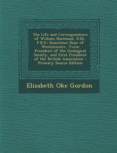 The Life and Correspondence of William Buckland, D.DL., F.R.S.: Sometime Dean of Westminster, Twice President of the Geological Society, and First Pre di Elizabeth Oke Gordon edito da Nabu Press
