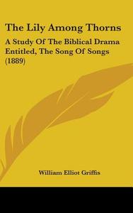 The Lily Among Thorns: A Study of the Biblical Drama Entitled, the Song of Songs (1889) di William Elliot Griffis edito da Kessinger Publishing