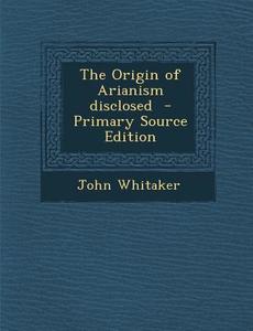 Origin of Arianism Disclosed di John Whitaker edito da Nabu Press