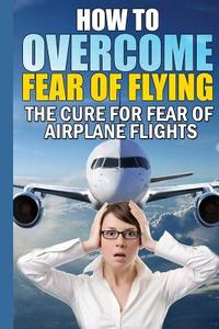 How to Overcome Fear of Flying: The Cure for Fear of Airplane Flights: Conquer Your Fear Flying! di James Christiansen edito da Createspace