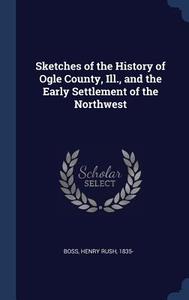 Sketches of the History of Ogle County, Ill., and the Early Settlement of the Northwest di Henry Rush Boss edito da CHIZINE PUBN
