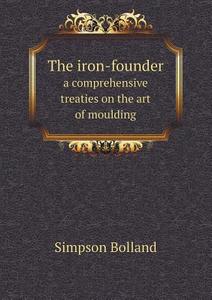 The Iron-founder A Comprehensive Treaties On The Art Of Moulding di Simpson Bolland edito da Book On Demand Ltd.