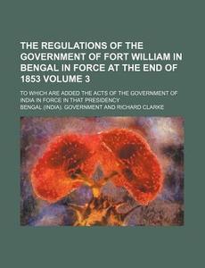 The Regulations of the Government of Fort William in Bengal in Force at the End of 1853 Volume 3; To Which Are Added the Acts of the Government of Ind di Bengal Government edito da Rarebooksclub.com