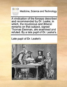 A Vindication Of The Forceps Described And Recommended By Dr. Leake; In Which, The Injudicious And Illiberal Remarks On That Subject, Signed Thomas De di Late Pupil of Dr Leake's edito da Gale Ecco, Print Editions