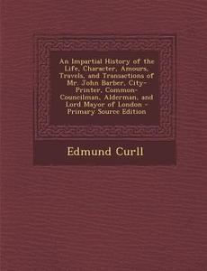 An  Impartial History of the Life, Character, Amours, Travels, and Transactions of Mr. John Barber, City-Printer, Common-Councilman, Alderman, and Lor di Edmund Curll edito da Nabu Press