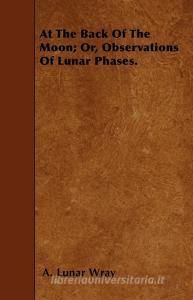 At the Back of the Moon; Or, Observations of Lunar Phases di A. Lunar Wray edito da Upton Press
