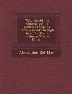 Why Should the Chinese Go?: A Pertinent Inquiry from a Mandarin High in Authority - Primary Source Edition di Alexander Del Mar edito da Nabu Press