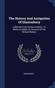 The History And Antiquities Of Glastonbury: Collected From Various Authors. To Which Is Added, An Account Of The Mineral Waters, di Anonymous edito da Sagwan Press