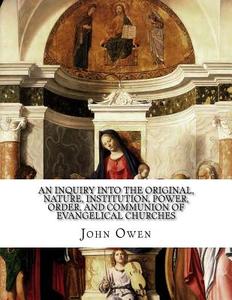 An Inquiry Into the Original, Nature, Institution, Power, Order, and Communion of Evangelical Churches di John Owen edito da Createspace