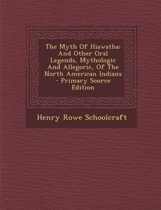 The Myth of Hiawatha: And Other Oral Legends, Mythologic and Allegoric, of the North American Indians - Primary Source Edition di Henry Rowe Schoolcraft edito da Nabu Press