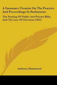 A Summary Treatise On The Practice And Proceedings In Parliament: The Passing Of Public And Private Bills, And The Law Of Elections (1825) di Anthony Hammond edito da Kessinger Publishing, Llc