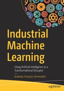 Industrial Machine Learning: Using Artificial Intelligence as a Transformational Disruptor di Andreas Francois Vermeulen edito da APRESS