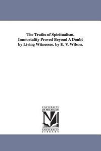 The Truths of Spiritualism. Immortality Proved Beyond a Doubt by Living Witnesses. by E. V. Wilson. di Ebenezer V. Wilson edito da UNIV OF MICHIGAN PR