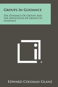 Groups in Guidance: The Dynamics of Groups and the Application of Groups in Guidance di Edward Coleman Glanz edito da Literary Licensing, LLC