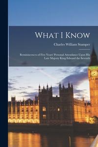 What I Know; Reminiscences of Five Years' Personal Attendance Upon His Late Majesty King Edward the Seventh di Charles William Stamper edito da LEGARE STREET PR