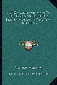 List of Additions Made to the Collections in the British Museum in the Year 1834 (1837) di British Museum edito da Kessinger Publishing