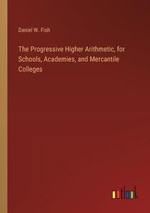 The Progressive Higher Arithmetic, for Schools, Academies, and Mercantile Colleges di Daniel W. Fish edito da Outlook Verlag