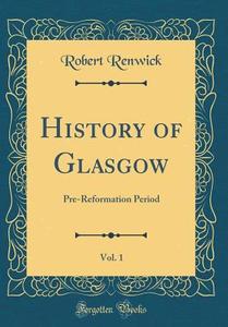 History of Glasgow, Vol. 1: Pre-Reformation Period (Classic Reprint) di Robert Renwick edito da Forgotten Books