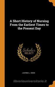 A Short History Of Nursing From The Earliest Times To The Present Day di Lavinia L Dock edito da Franklin Classics Trade Press