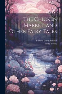 The Chicken Market, and Other Fairy Tales di Henry Morley, Charles Henry Bennett edito da LEGARE STREET PR