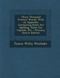 Three Thousand Practice Words: With an Appendix Containing Rules for Spelling, Rules for Capitals, Etc di James Willis Westlake edito da Nabu Press