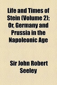 Life And Times Of Stein (volume 2); Or, Germany And Prussia In The Napoleonic Age di John Robert Seeley, Sir John Robert Seeley edito da General Books Llc