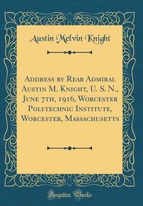 Address by Rear Admiral Austin M. Knight, U. S. N., June 7th, 1916, Worcester Polytechnic Institute, Worcester, Massachusetts (Classic Reprint) di Austin Melvin Knight edito da Forgotten Books