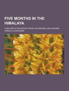 Five Months In The Himalaya; A Record Of Mountain Travel In Garhwal And Kashmir di Arnold Louis Mumm edito da Theclassics.us