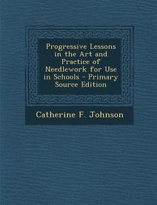 Progressive Lessons in the Art and Practice of Needlework for Use in Schools di Catherine F. Johnson edito da Nabu Press