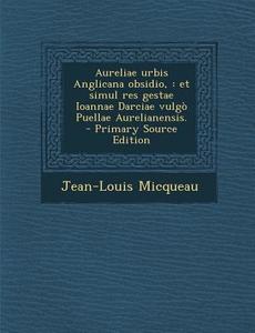 Aureliae Urbis Anglicana Obsidio,: Et Simul Res Gestae Ioannae Darciae Vulgo Puellae Aurelianensis. - Primary Source Edition di Jean-Louis Micqueau edito da Nabu Press