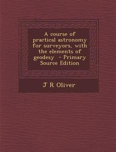 A Course of Practical Astronomy for Surveyors, with the Elements of Geodesy di J. R. Oliver edito da Nabu Press