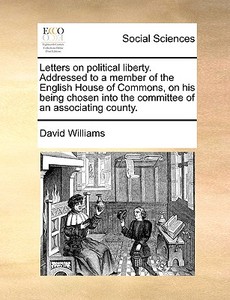 Letters On Political Liberty. Addressed To A Member Of The English House Of Commons, On His Being Chosen Into The Committee Of An Associating County di David Williams edito da Gale Ecco, Print Editions