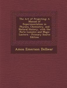 The Art of Projecting: A Manual of Experimentation in Physics, Chemistry, and Natural History, with the Porte Lumiere and Magic Lantern - Pri di Amos Emerson Dolbear edito da Nabu Press