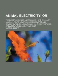 Animal Electricity; Or. The Electric Science; An Application Of The Primary Laws Of Nature, Never Before Discovered And Demonstrated; To A di James S. Olcott edito da General Books Llc