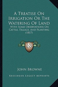 A Treatise on Irrigation or the Watering of Land: With Some Observations on Cattle, Tillage, and Planting (1817) di John Browne edito da Kessinger Publishing