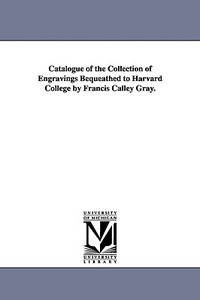 Catalogue of the Collection of Engravings Bequeathed to Harvard College by Francis Calley Gray. di Fogg Art Museum Gray Collection of Engr edito da UNIV OF MICHIGAN PR