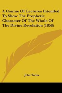 A Course Of Lectures Intended To Show The Prophetic Character Of The Whole Of The Divine Revelation (1858) di John Tudor edito da Kessinger Publishing, Llc