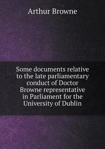 Some Documents Relative To The Late Parliamentary Conduct Of Doctor Browne Representative In Parliament For The University Of Dublin di Arthur Browne edito da Book On Demand Ltd.