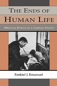 The Ends of Human Life: Medical Ethics in a Liberal Polity di Ezekiel J. Emanuel edito da HARVARD UNIV PR