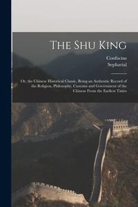 The Shu King: Or, the Chinese Historical Classic, Being an Authentic Record of the Religion, Philosophy, Customs and Government of t di Confucius, Sepharial edito da LEGARE STREET PR