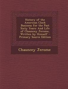 History of the American Clock Business for the Past Sixty Years: And Life of Chauncey Jerome, Written by Himself - Primary Source Edition di Chauncey Jerome edito da Nabu Press