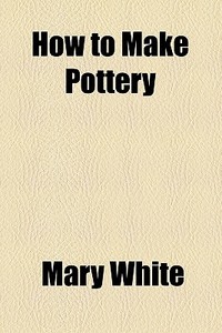 How To Make Pottery di Mary White edito da General Books Llc