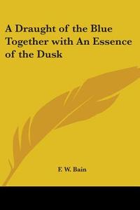 A Draught Of The Blue Together With An Essence Of The Dusk di F. W. Bain edito da Kessinger Publishing Co