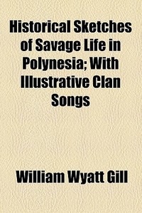 Historical Sketches Of Savage Life In Polynesia; With Illustrative Clan Songs di Gill William Wyatt 1828-1896, William Wyatt Gill edito da General Books Llc