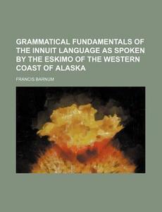 Grammatical Fundamentals of the Innuit Language as Spoken by the Eskimo of the Western Coast of Alaska di Francis Barnum edito da Rarebooksclub.com