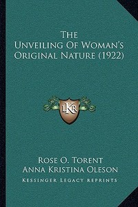 The Unveiling of Woman's Original Nature (1922) di Rose O. Torent, Anna Kristina Oleson edito da Kessinger Publishing