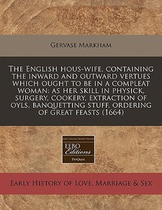 The English Hous-wife, Containing The Inward And Outward Vertues Which Ought To Be In A Compleat Woman: As Her Skill In Physick, Surgery, Cookery, Ext di Gervase Markham edito da Eebo Editions, Proquest