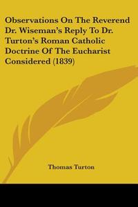 Observations On The Reverend Dr. Wiseman's Reply To Dr. Turton's Roman Catholic Doctrine Of The Eucharist Considered (1839) di Thomas Turton edito da Kessinger Publishing Co